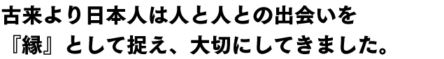 古来より日本人は人と人との出会いを
『縁』として捉え、大切にしてきました。